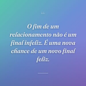 O fim de um relacionamento não é um final infeliz. É uma nova chance de um novo final feliz.