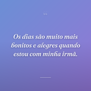 Os dias são muito mais bonitos e alegres quando estou com minha irmã.