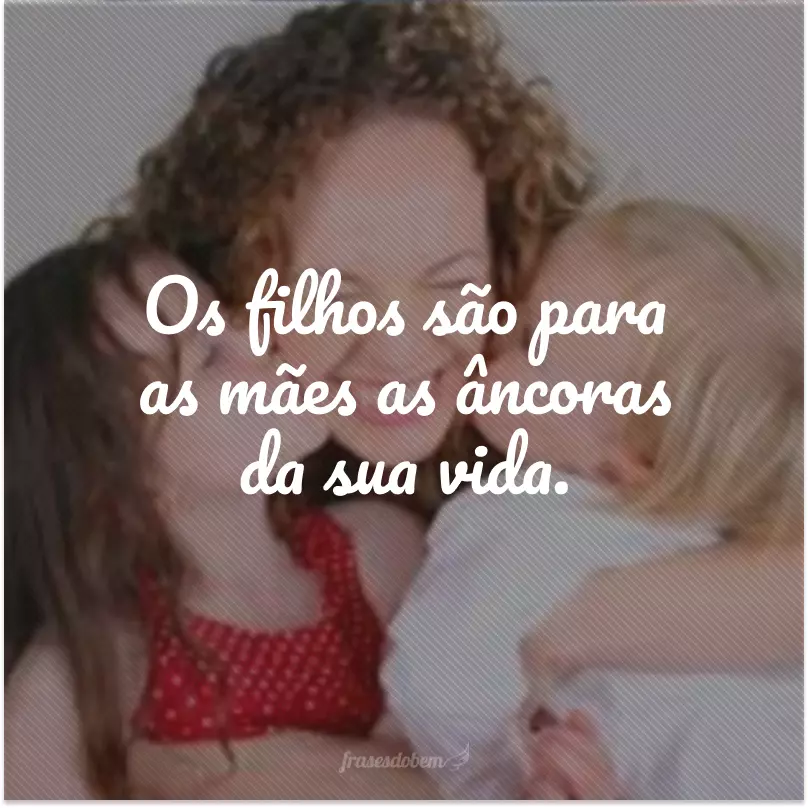 Os filhos são para as mães as âncoras da sua vida. 