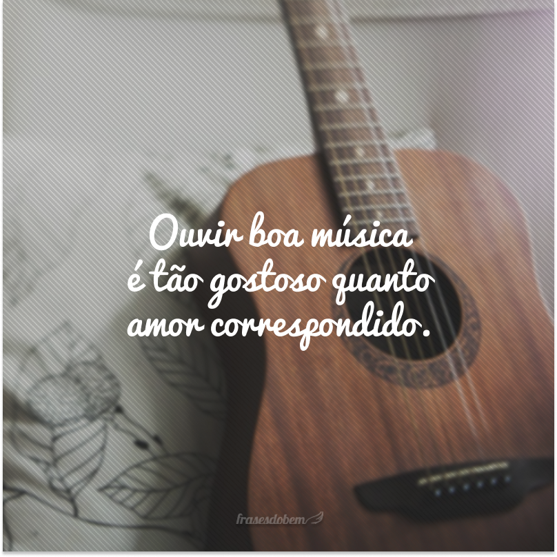 Ouvir boa música é tão gostoso quanto amor correspondido.