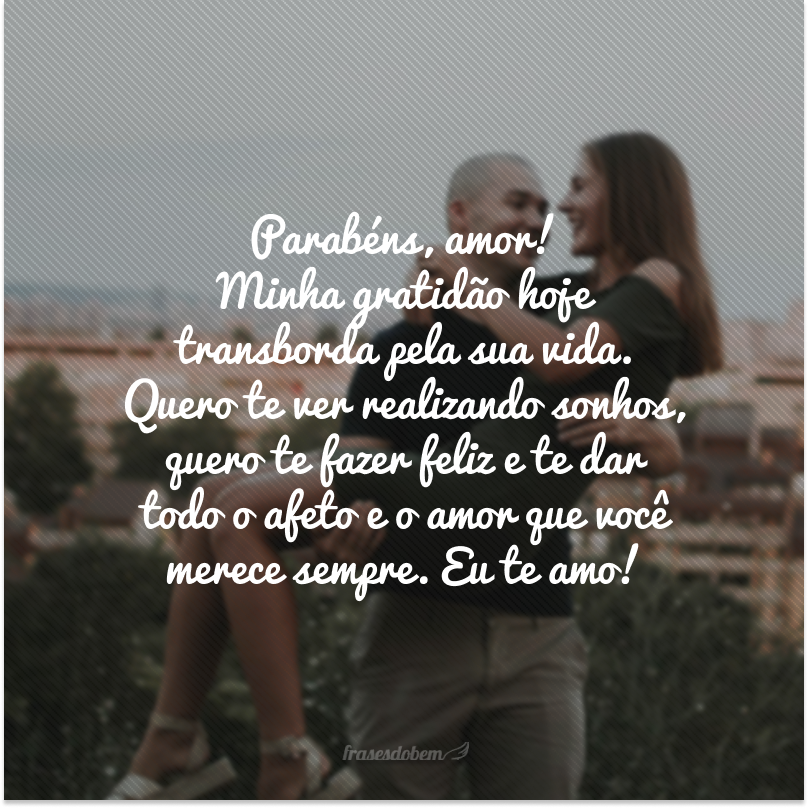 Parabéns, amor! Minha gratidão hoje transborda pela sua vida. Quero te ver realizando sonhos, quero te fazer feliz e te dar todo o afeto e o amor que você merece sempre. Eu te amo! 