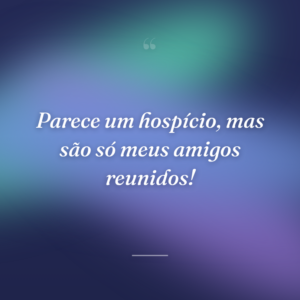 Parece um hospício, mas são só meus amigos reunidos!