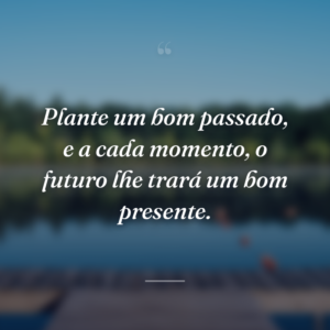 Plante um bom passado, e a cada momento, o futuro lhe trará um bom presente.