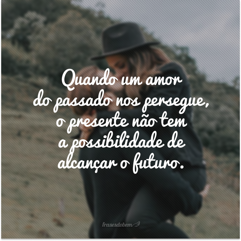 Quando um amor do passado nos persegue, o presente não tem a possibilidade de alcançar o futuro.