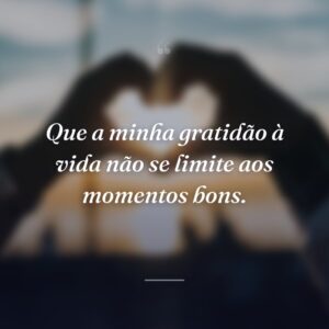 Que a minha gratidão à vida não se limite aos momentos bons.