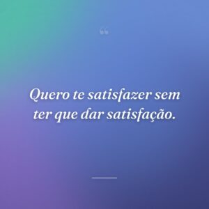 Quero te satisfazer sem ter que dar satisfação.