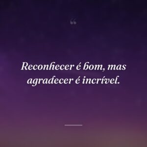 Reconhecer é bom, mas agradecer é incrível.