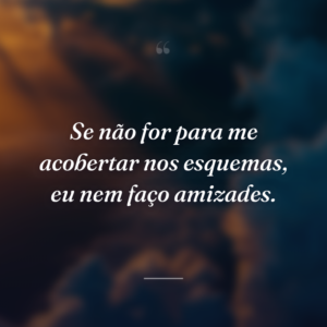 Se não for para me acobertar nos esquemas, eu nem faço amizades.
