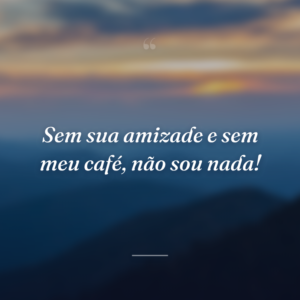 Sem sua amizade e sem meu café, não sou nada!