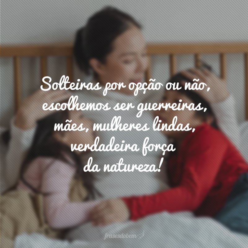 Solteiras por opção ou não, escolhemos ser guerreiras, mães, mulheres lindas, verdadeira força da natureza!