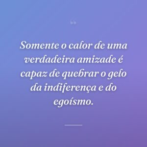 Somente o calor de uma verdadeira amizade é capaz de quebrar o gelo da indiferença e do egoísmo.
