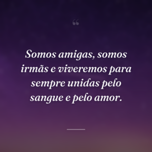 Somos amigas, somos irmãs e viveremos para sempre unidas pelo sangue e pelo amor.