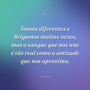 Somos diferentes e brigamos muitas vezes, mas o sangue que nos une é tão real como a amizade que nos aproxima.