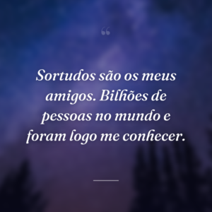Sortudos são os meus amigos. Bilhões de pessoas no mundo e foram logo me conhecer.