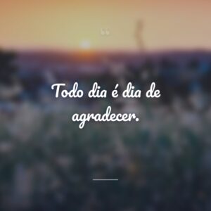 Todo dia é dia de agradecer.