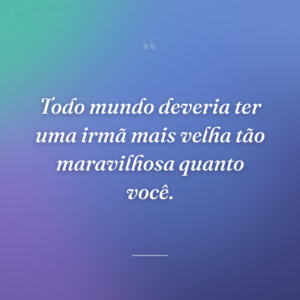 Todo mundo deveria ter uma irmã mais velha tão maravilhosa quanto você.