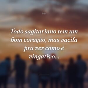 Todo sagitariano tem um bom coração, mas vacila pra ver como é vingativo...