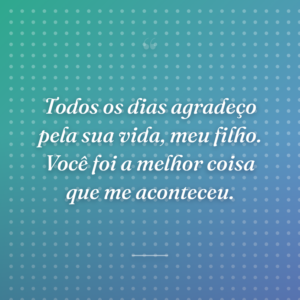 Todos os dias agradeço pela sua vida, meu filho. Você foi a melhor coisa que me aconteceu.