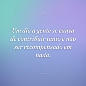 Um dia a gente se cansa de contribuir tanto e não ser recompensado em nada.