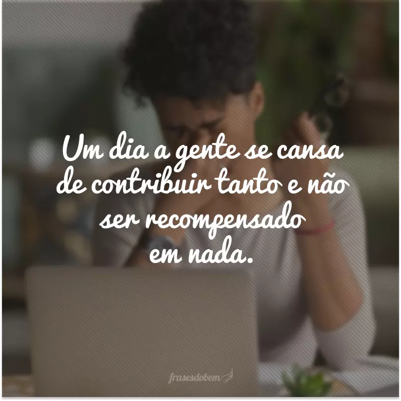 Um dia a gente se cansa de contribuir tanto e não ser recompensado em nada.