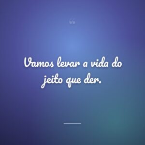 Vamos levar a vida do jeito que der.