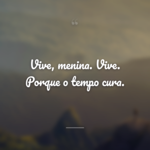 Vive, menina. Vive. Porque o tempo cura.