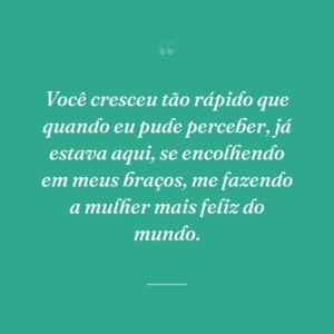 Você cresceu tão rápido que quando eu pude perceber, já estava aqui, se encolhendo em meus braços, me fazendo a mulher mais feliz do mundo.