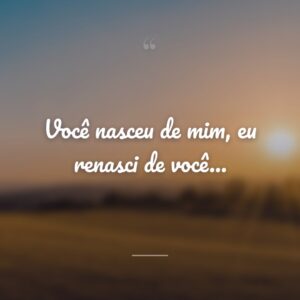 Você nasceu de mim, eu renasci de você…