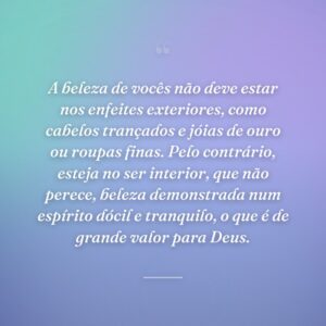 A beleza de vocês não deve estar nos enfeites exteriores, como cabelos trançados e jóias de ouro ou roupas finas. Pelo contrário, esteja no ser interior, que não perece, beleza demonstrada num espírito dócil e tranquilo, o que é de grande valor para Deus.