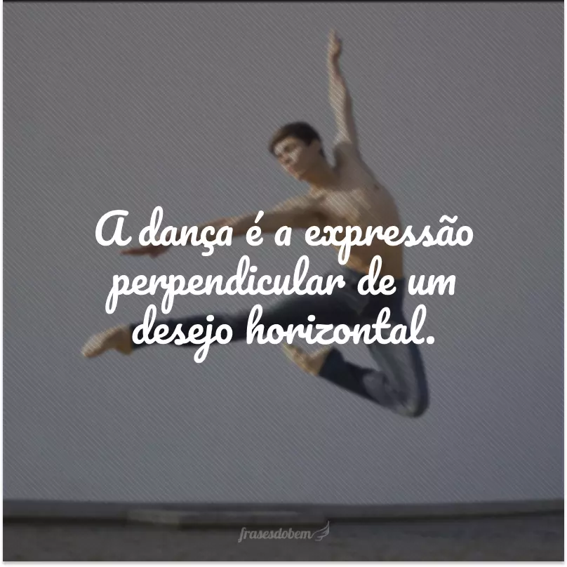 A dança é a expressão perpendicular de um desejo horizontal.