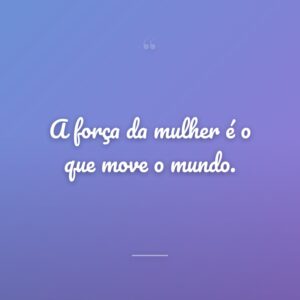 A força da mulher é o que move o mundo.