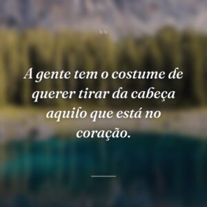 A gente tem o costume de querer tirar da cabeça aquilo que está no coração.