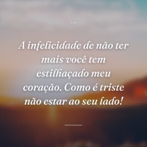 A infelicidade de não ter mais você tem estilhaçado meu coração. Como é triste não estar ao seu lado!