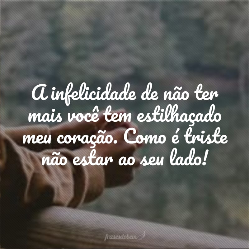 A infelicidade de não ter mais você tem estilhaçado meu coração. Como é triste não estar ao seu lado!