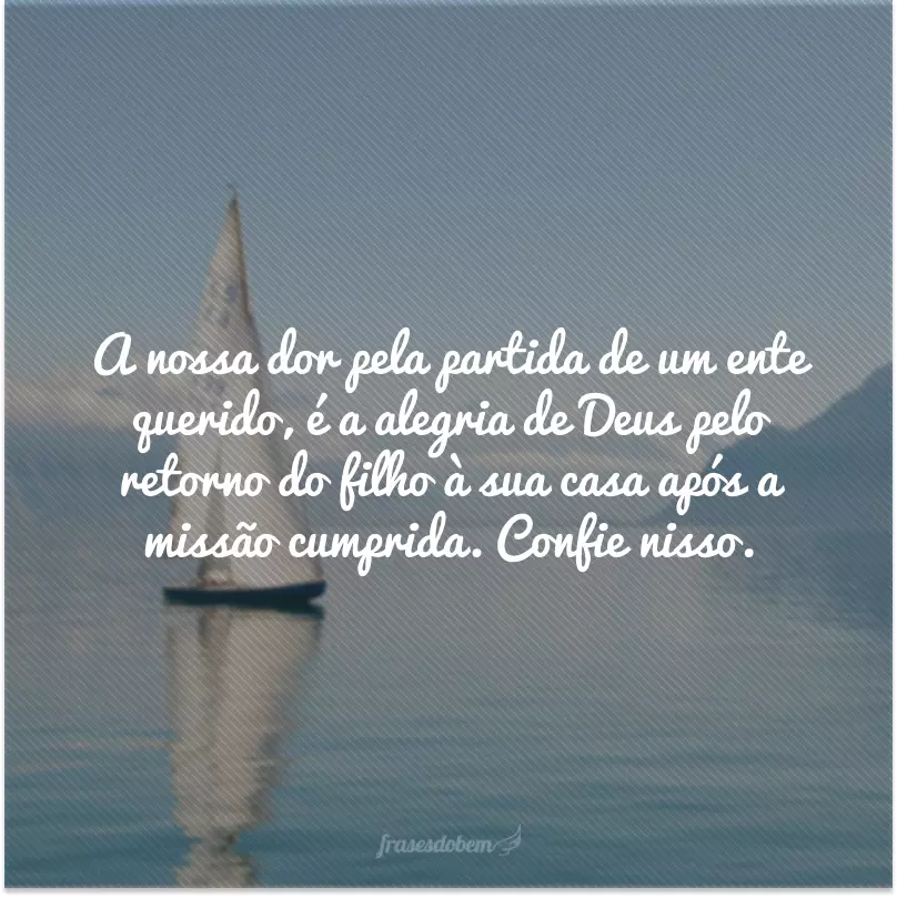 A nossa dor pela partida de um ente querido, é a alegria de Deus pelo retorno do filho à sua casa após a missão cumprida. Confie nisso.