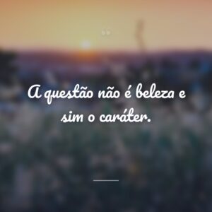 A questão não é beleza e sim o caráter.