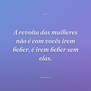 A revolta das mulheres não é com vocês irem beber, é irem beber sem elas.