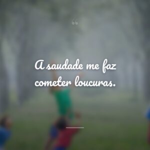 A saudade me faz cometer loucuras.