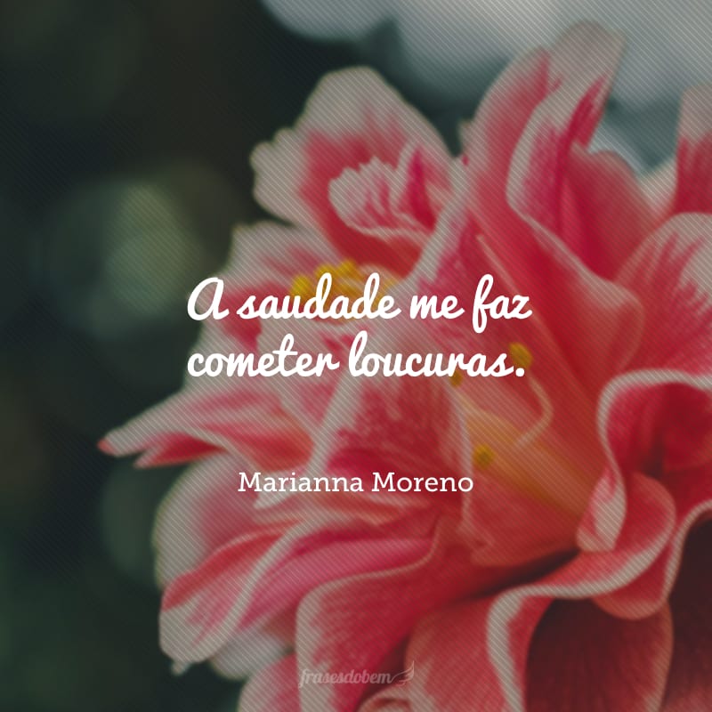A saudade me faz cometer loucuras.