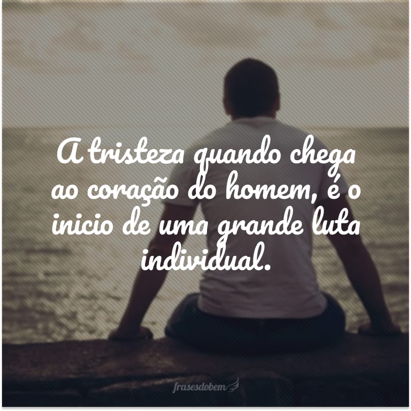 A tristeza quando chega ao coração do homem, é o inicio de uma grande luta individual.