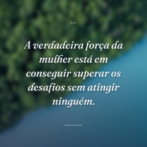A verdadeira força da mulher está em conseguir superar os desafios sem atingir ninguém.