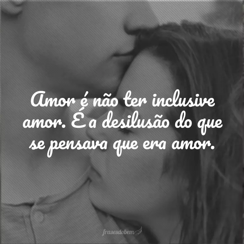 Amor é não ter inclusive amor. É a desilusão do que se pensava que era amor.