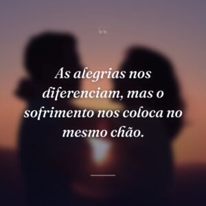 As alegrias nos diferenciam, mas o sofrimento nos coloca no mesmo chão.
