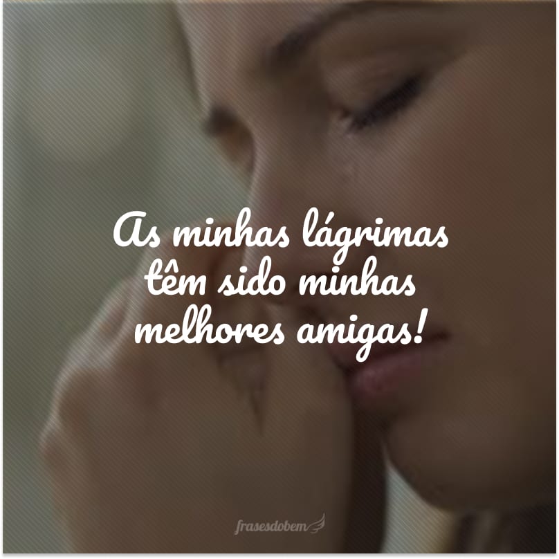 As minhas lágrimas têm sido minhas melhores amigas!