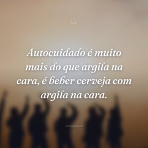 Autocuidado é muito mais do que argila na cara, é beber cerveja com argila na cara.
