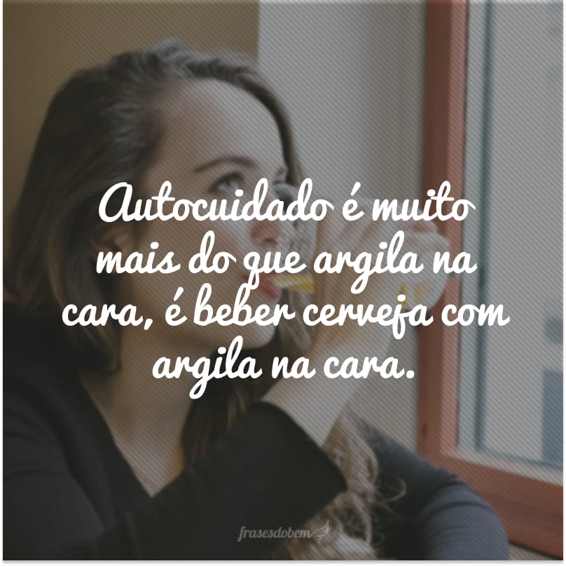 Autocuidado é muito mais do que argila na cara, é beber cerveja com argila na cara.