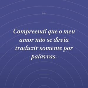 Compreendi que o meu amor não se devia traduzir somente por palavras.