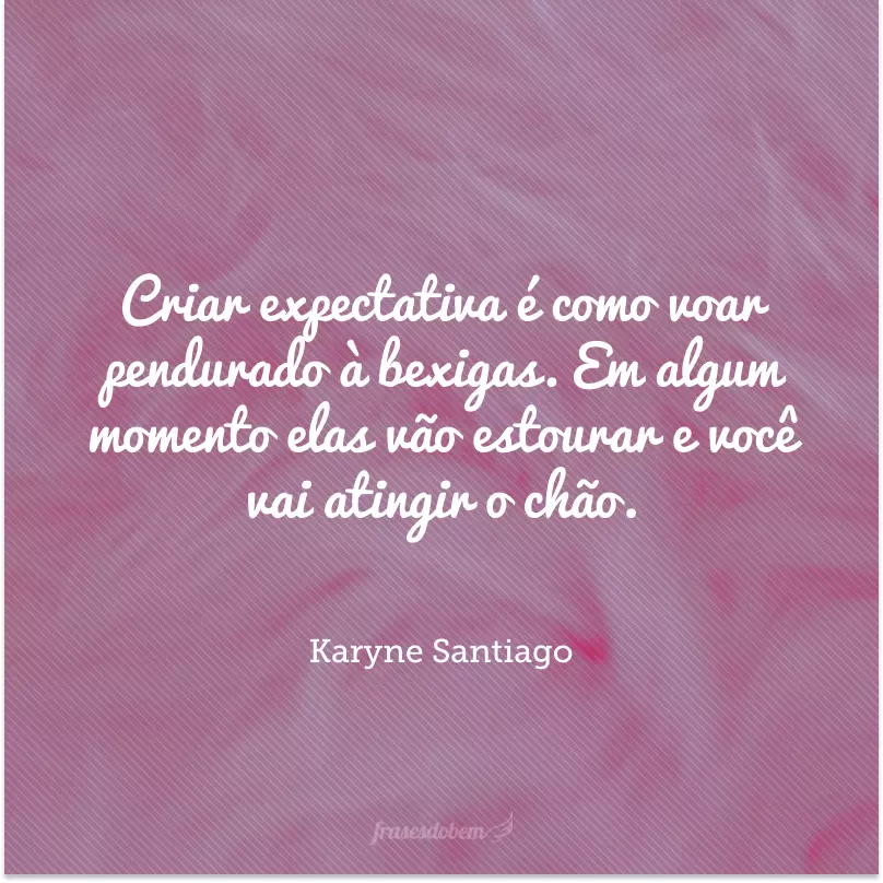 Criar expectativa é como voar pendurado à bexigas. Em algum momento elas vão estourar e você vai atingir o chão. 