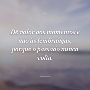 Dê valor aos momentos e não às lembranças, porque o passado nunca volta.