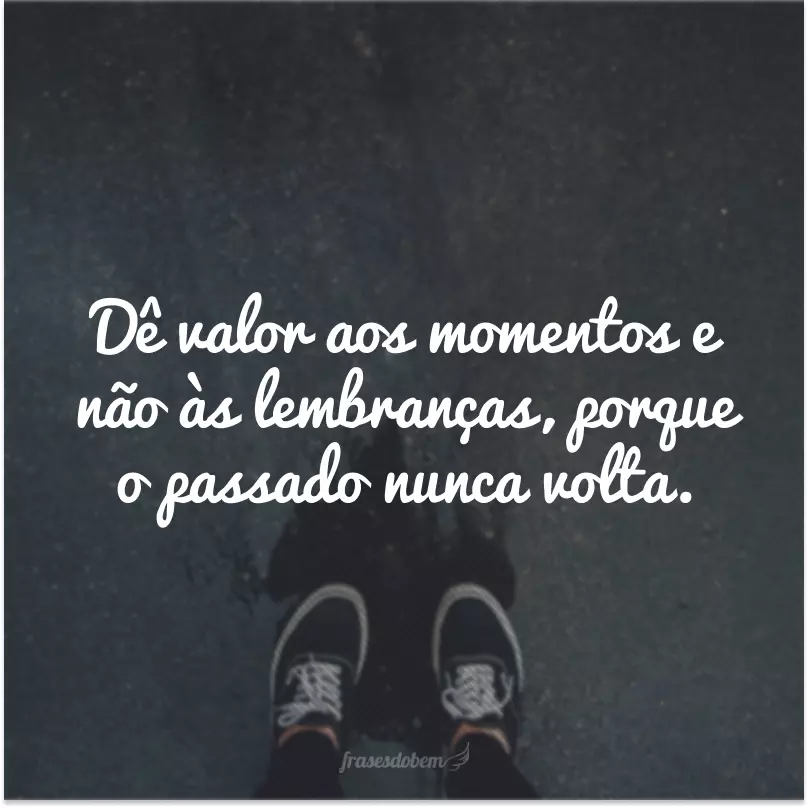 Dê valor aos momentos e não às lembranças, porque o passado nunca volta.